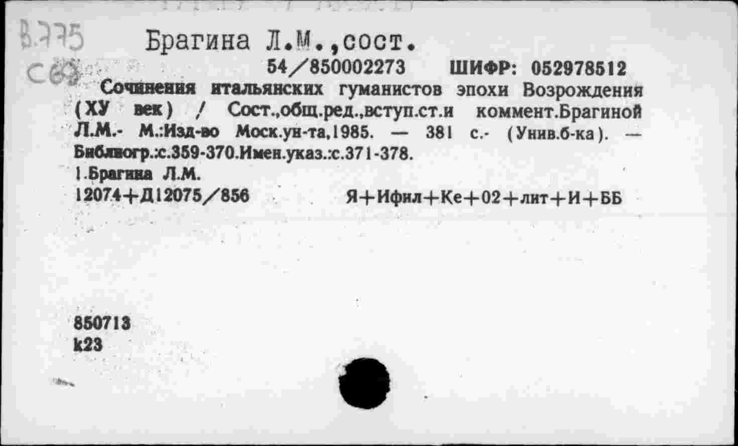 ﻿В.595 Брагина Л.М.,сост.
54/850002273 ШИФР: 052978512
Сочинения итальянских гуманистов эпохи Возрождения (ХУ век) / Сост.,общ.ред.,вступ.ст.и коммент.Брагиной Л.М.- М.:Изд-во Моск, ун-та, 1985. — 381 с.- (Унив.б-ка). — Библиогр.х.359-370.Имен.указ.гс.371 -378.
1 Брагина Л.М.
12074+Д12075/856	Я+Ифил+Ке+02+лит+И+ББ
850713 1(23